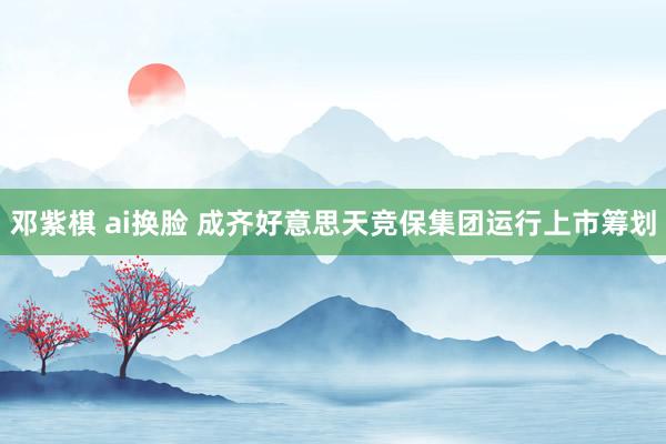 邓紫棋 ai换脸 成齐好意思天竞保集团运行上市筹划
