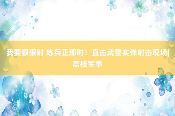 我要狠狠射 练兵正那时！直击武警实弹射击现场|荔枝军事