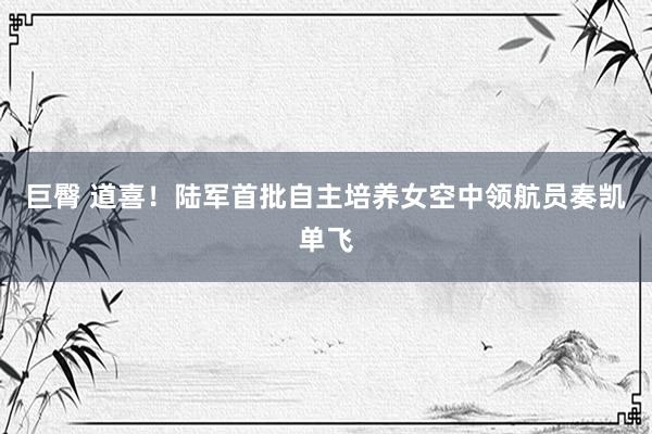 巨臀 道喜！陆军首批自主培养女空中领航员奏凯单飞