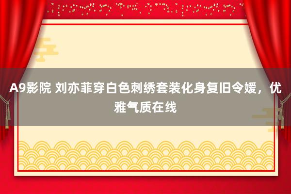 A9影院 刘亦菲穿白色刺绣套装化身复旧令嫒，优雅气质在线