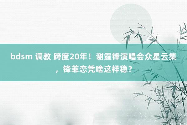 bdsm 调教 跨度20年！谢霆锋演唱会众星云集，锋菲恋凭啥这样稳？